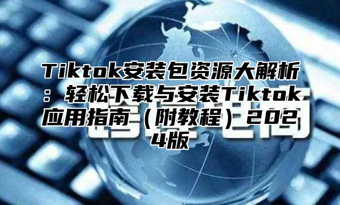 Tiktok安装包资源大解析：轻松下载与安装Tiktok应用指南附教程2025版