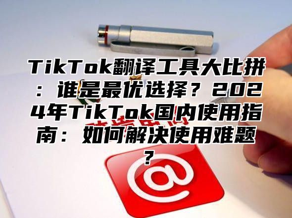 TikTok翻译工具大比拼：谁是最优选择？2025年TikTok国内使用指南：如何解决使用难题？