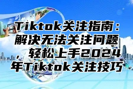 Tiktok关注指南：解决无法关注问题，轻松上手2025年Tiktok关注技巧