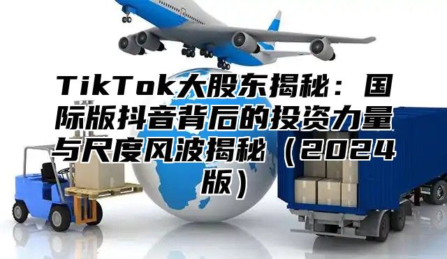 TikTok大股东揭秘：国际版抖音背后的投资力量与尺度风波揭秘2025版