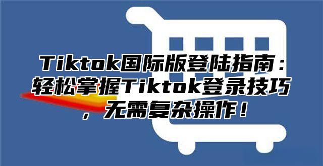 Tiktok国际版登陆指南：轻松掌握Tiktok登录技巧，无需复杂操作！