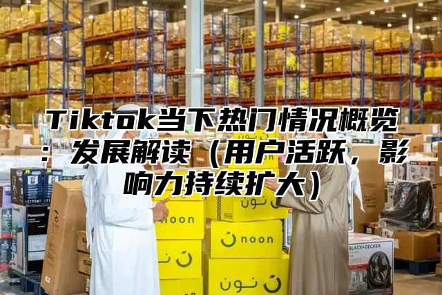 Tiktok当下热门情况概览：发展解读用户活跃，影响力持续扩大