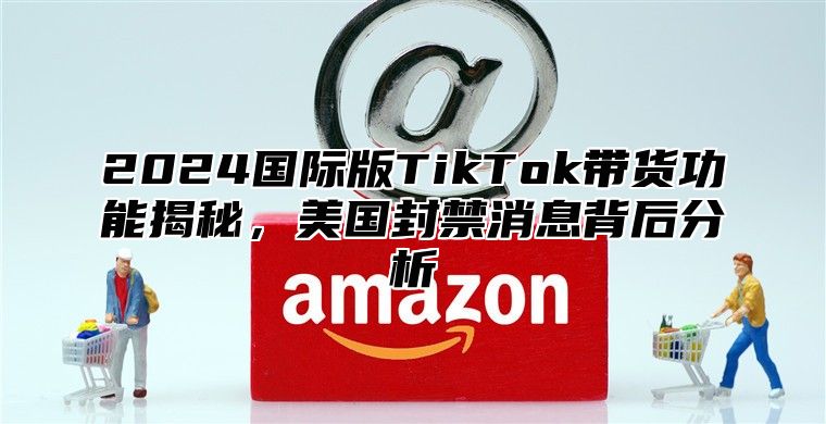 2025国际版TikTok带货功能揭秘，美国封禁消息背后分析