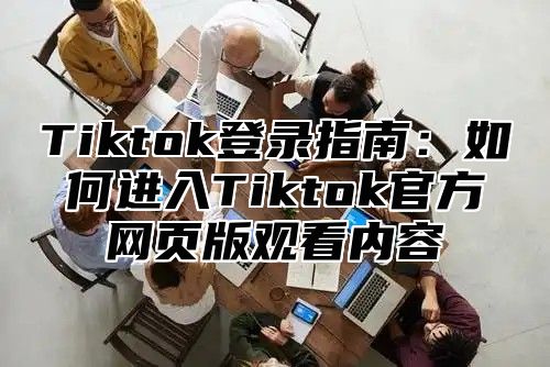 Tiktok登录指南：如何进入Tiktok官方网页版观看内容