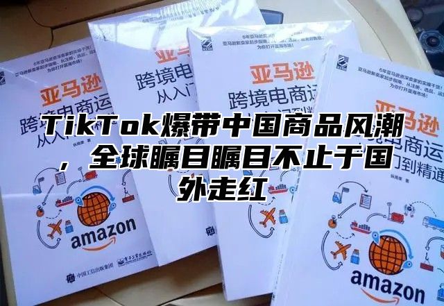 TikTok爆带中国商品风潮，全球瞩目瞩目不止于国外走红