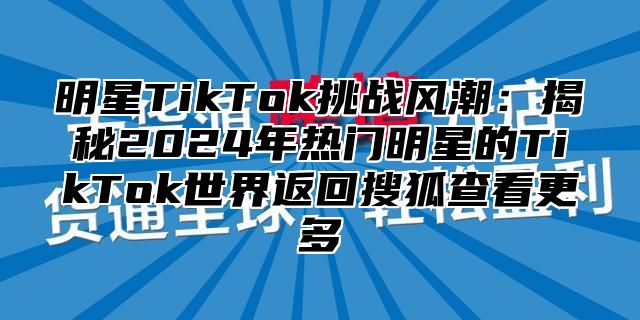 明星TikTok挑战风潮：揭秘2025年热门明星的TikTok世界返回搜狐查看更多