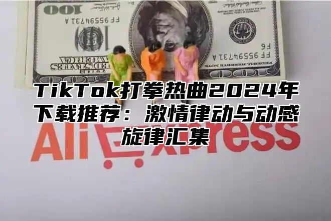 TikTok打拳热曲2025年下载推荐：激情律动与动感旋律汇集