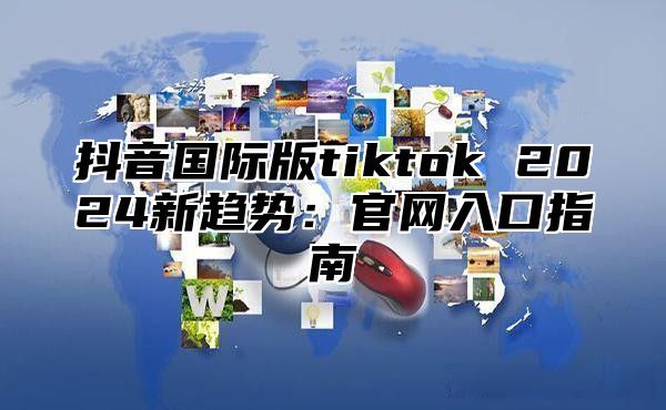抖音国际版tiktok 2025新趋势：官网入口指南