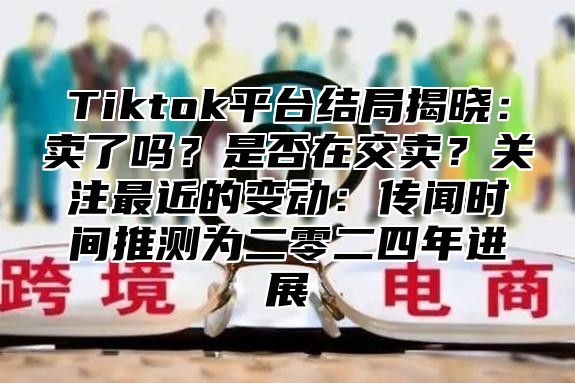 Tiktok平台结局揭晓：卖了吗？是否在交卖？关注最近的变动：传闻时间推测为二零二四年进展