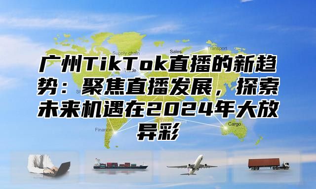 广州TikTok直播的新趋势：聚焦直播发展，探索未来机遇在2025年大放异彩