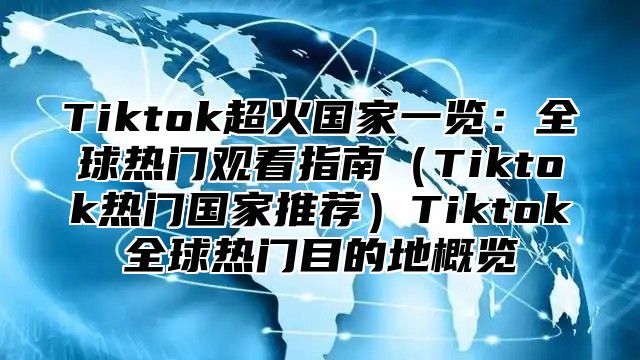 Tiktok超火国家一览：全球热门观看指南Tiktok热门国家推荐Tiktok全球热门目的地概览
