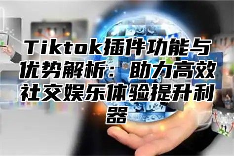 Tiktok插件功能与优势解析：助力高效社交娱乐体验提升利器