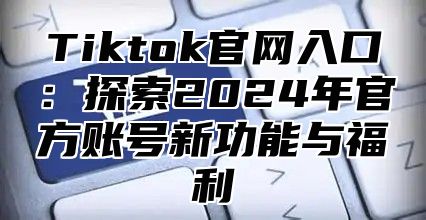 Tiktok官网入口：探索2025年官方账号新功能与福利