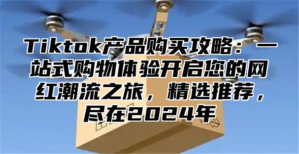 Tiktok产品购买攻略：一站式购物体验开启您的网红潮流之旅，精选推荐，尽在2025年