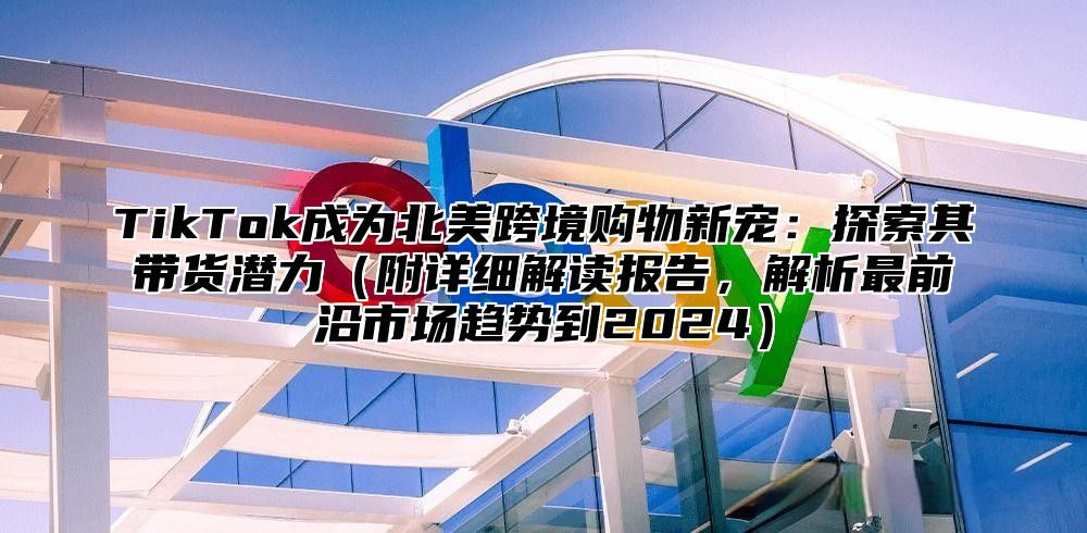 TikTok成为北美跨境购物新宠：探索其带货潜力附详细解读报告，解析最前沿市场趋势到2025