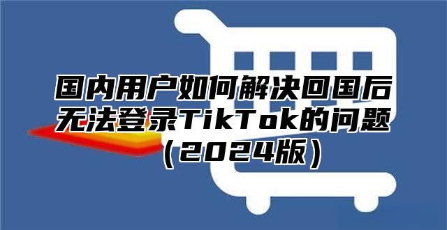 国内用户如何解决回国后无法登录TikTok的问题2025版