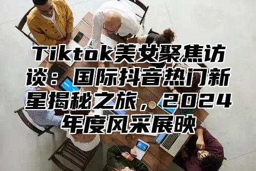 Tiktok美女聚焦访谈：国际抖音热门新星揭秘之旅，2025年度风采展映