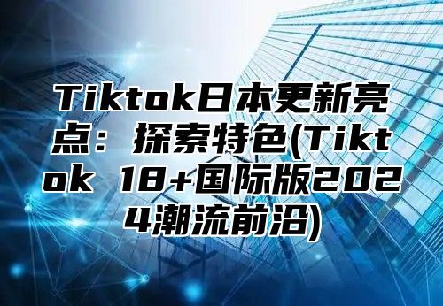 Tiktok日本更新亮点：探索特色(Tiktok 18+国际版2025潮流前沿)