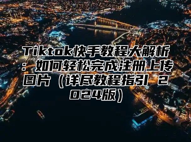 Tiktok快手教程大解析：如何轻松完成注册上传图片详尽教程指引 2025版