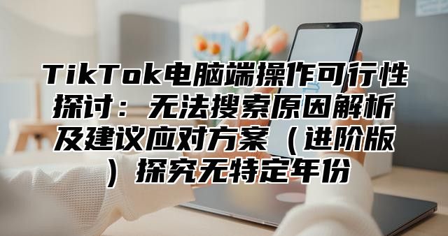 TikTok电脑端操作可行性探讨：无法搜索原因解析及建议应对方案进阶版探究无特定年份