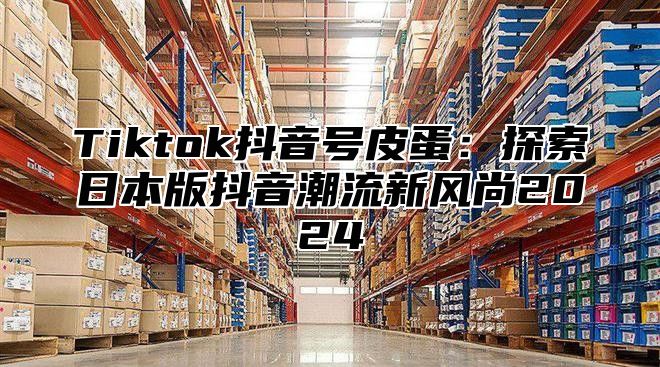 Tiktok抖音号皮蛋：探索日本版抖音潮流新风尚2025
