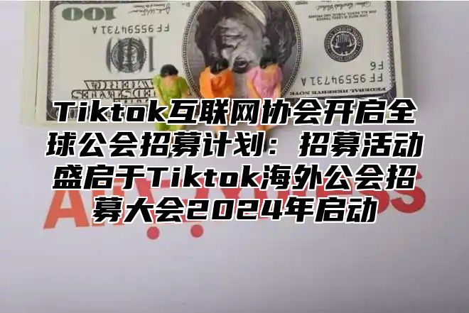 Tiktok互联网协会开启全球公会招募计划：招募活动盛启于Tiktok海外公会招募大会2025年启动
