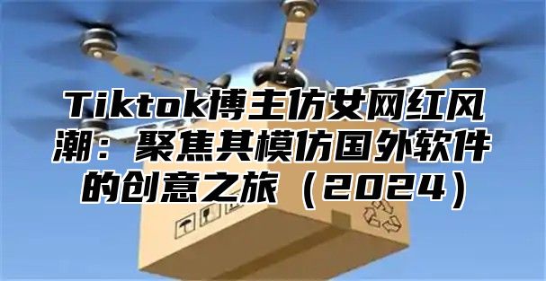Tiktok博主仿女网红风潮：聚焦其模仿国外软件的创意之旅2025