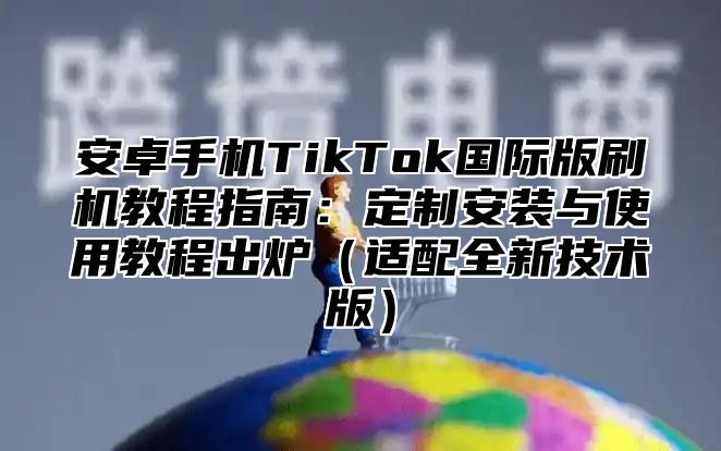 安卓手机TikTok国际版刷机教程指南：定制安装与使用教程出炉适配全新技术版