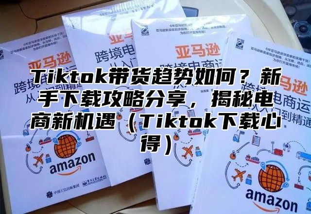 Tiktok带货趋势如何？新手下载攻略分享，揭秘电商新机遇Tiktok下载心得