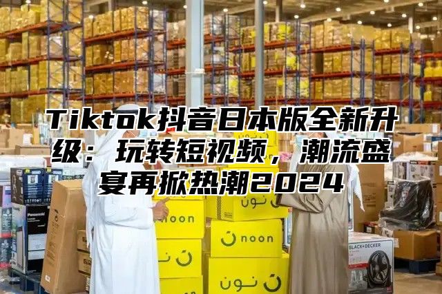 Tiktok抖音日本版全新升级：玩转短视频，潮流盛宴再掀热潮2025