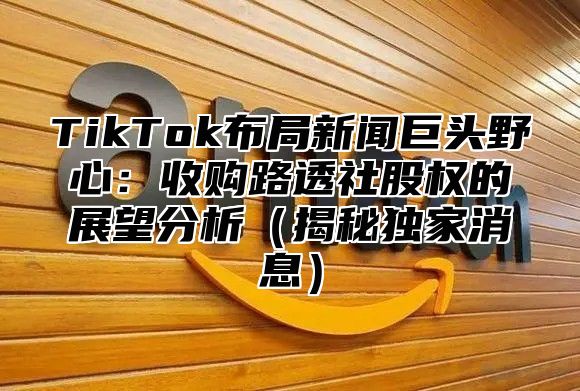 TikTok布局新闻巨头野心：收购路透社股权的展望分析揭秘独家消息