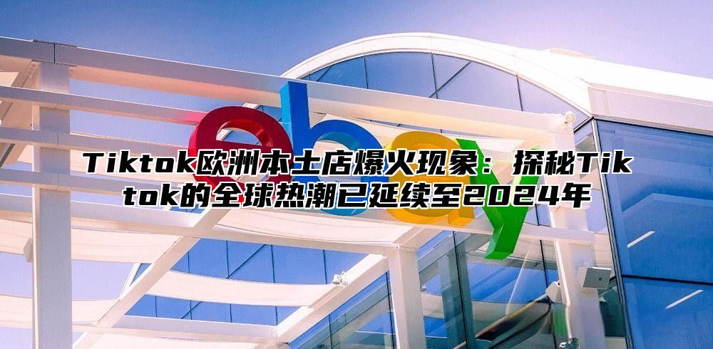 Tiktok欧洲本土店爆火现象：探秘Tiktok的全球热潮已延续至2025年