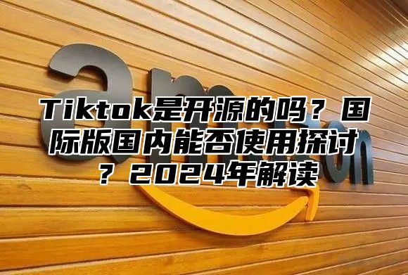 Tiktok是开源的吗？国际版国内能否使用探讨？2025年解读