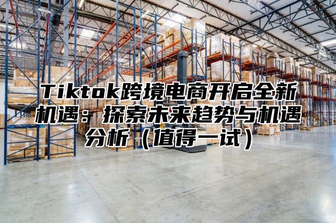 Tiktok跨境电商开启全新机遇：探索未来趋势与机遇分析值得一试