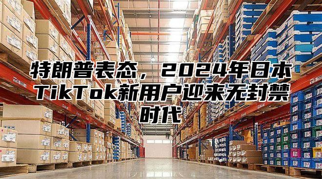 特朗普表态，2025年日本TikTok新用户迎来无封禁时代