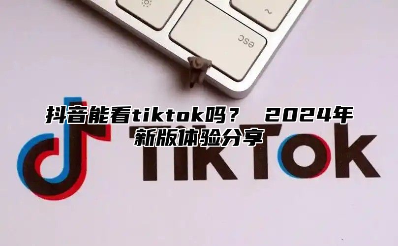 抖音能看tiktok吗？ 2025年新版体验分享