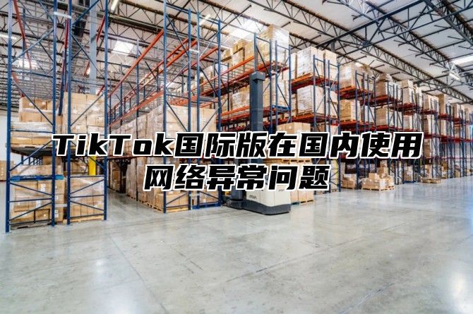 TikTok国际版在国内使用网络异常问题