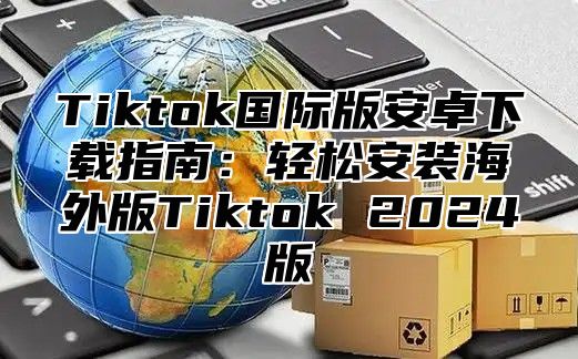Tiktok国际版安卓下载指南：轻松安装海外版Tiktok 2025版