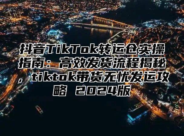 抖音TikTok转运仓实操指南：高效发货流程揭秘，tiktok带货无忧发运攻略 2025版