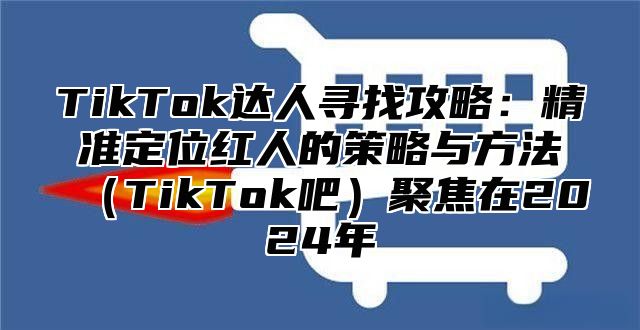 TikTok达人寻找攻略：精准定位红人的策略与方法TikTok吧聚焦在2025年