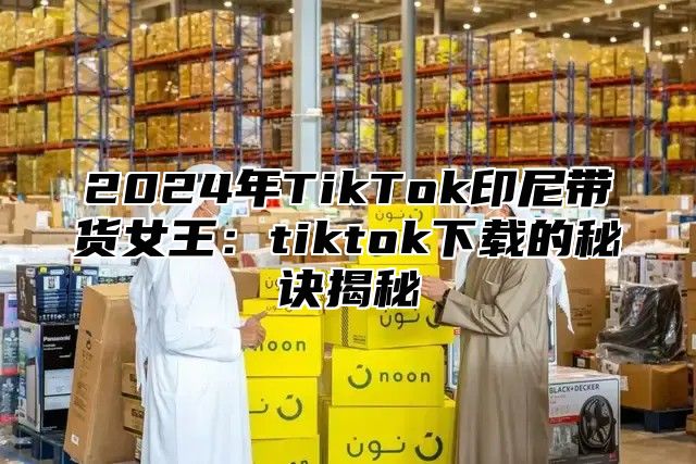 2025年TikTok印尼带货女王：tiktok下载的秘诀揭秘