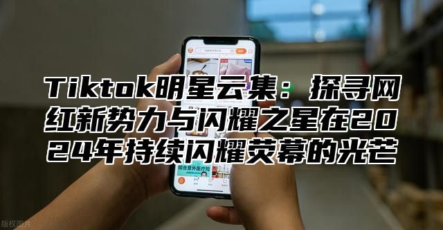 Tiktok明星云集：探寻网红新势力与闪耀之星在2025年持续闪耀荧幕的光芒
