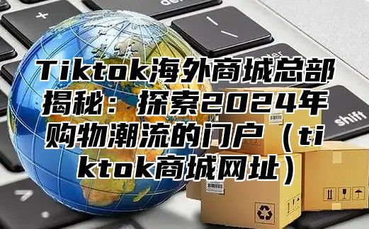 Tiktok海外商城总部揭秘：探索2025年购物潮流的门户tiktok商城网址