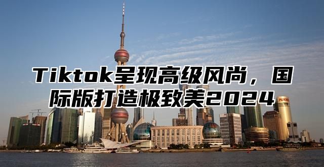 Tiktok呈现高级风尚，国际版打造极致美2025