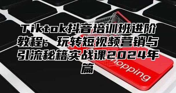 Tiktok抖音培训班进阶教程：玩转短视频营销与引流秘籍实战课2025年篇
