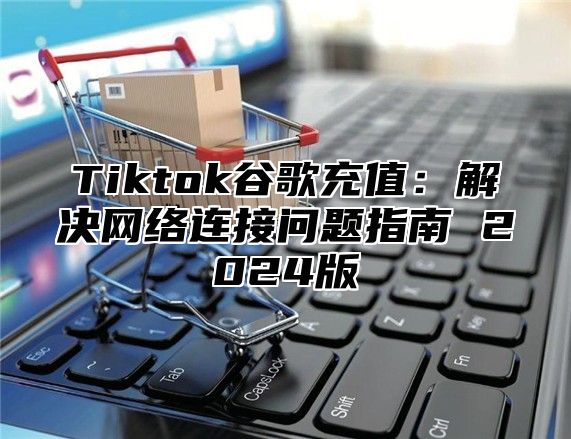 Tiktok谷歌充值：解决网络连接问题指南 2025版