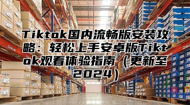 Tiktok国内流畅版安装攻略：轻松上手安卓版Tiktok观看体验指南更新至2025