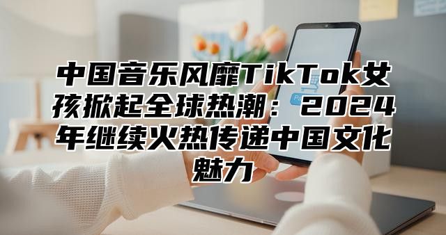中国音乐风靡TikTok女孩掀起全球热潮：2025年继续火热传递中国文化魅力