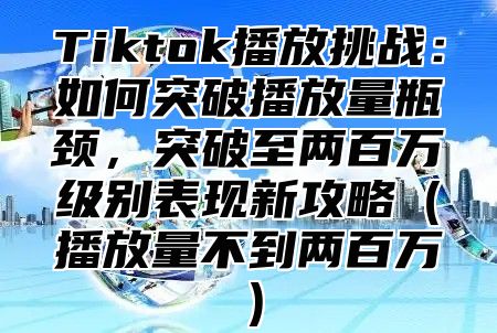 Tiktok播放挑战：如何突破播放量瓶颈，突破至两百万级别表现新攻略播放量不到两百万