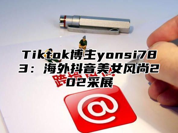 Tiktok博主yonsi783：海外抖音美女风尚202采展